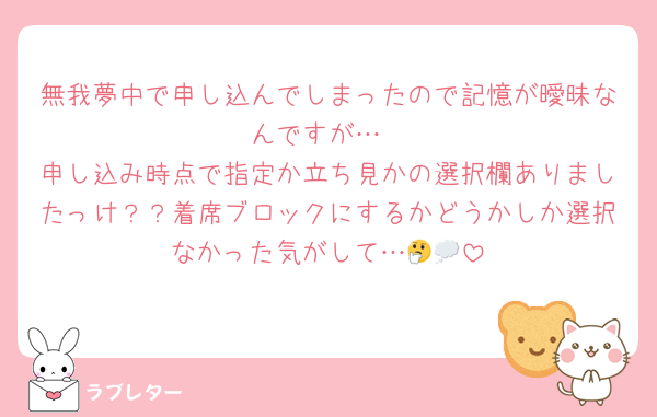 無我夢中で申し込んでしまったので記憶が曖昧なんですが…
申し込み時点で指定か立ち見かの選択欄ありましたっけ？？着席ブロックにするかどうかしか選択なかった気がして…🤔💭