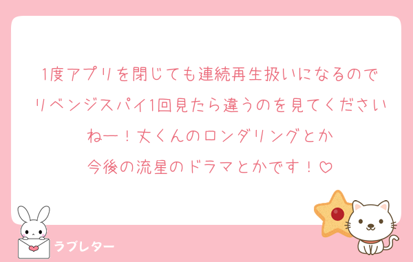 1度アプリを閉じても連続再生扱いになるので
リベンジスパイ1回見たら違うのを見てくださいねー！丈くんのロンダリングとか
今後の流星のドラマとかです！