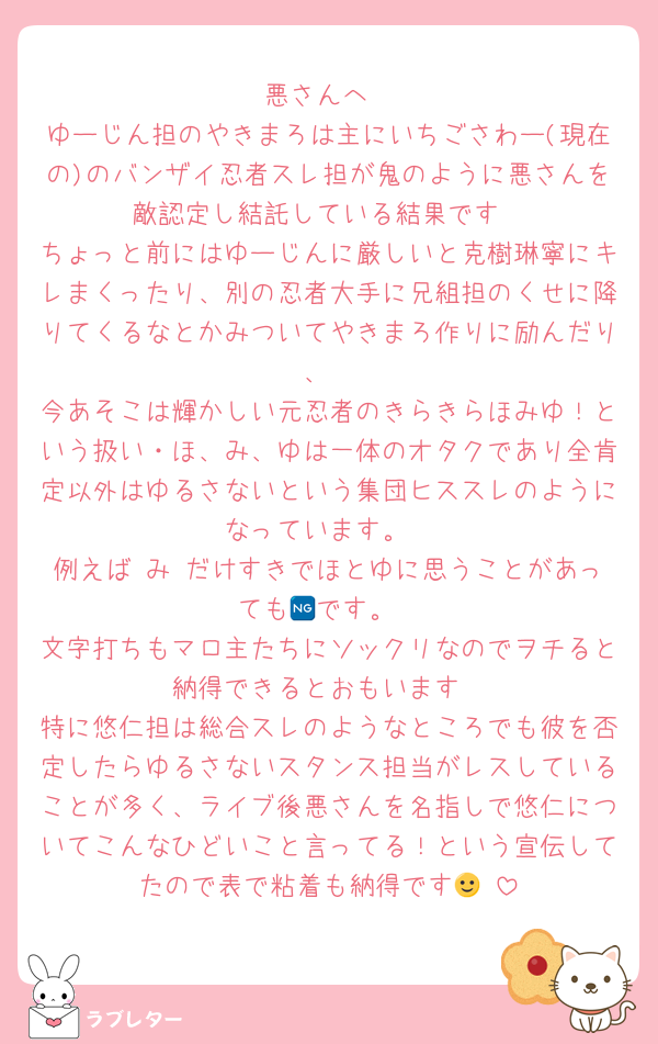 悪さんへ
ゆーじん担のやきまろは主にいちごさわー(現在の)のバンザイ忍者スレ担が鬼のように悪さんを敵認定し結託している結果です
ちょっと前にはゆーじんに厳しいと克樹琳寧にキレまくったり、別の忍者大手に兄組担のくせに降りてくるなとかみついてやきまろ作りに励んだり、
今あそこは輝かしい元忍者のきらきらほみゆ！という扱い・ほ、み、ゆは一体のオタクであり全肯定以外はゆるさないという集団ヒススレのようになっています。
例えば み だけすきでほとゆに思うことがあっても🆖です。
文字打ちもマロ主たちにソックリなのでヲチると納得できるとおもいます
特に悠仁担は総合スレのようなところでも彼を否定したらゆるさないスタンス担当がレスしていることが多く、ライブ後悪さんを名指しで悠仁についてこんなひどいこと言ってる！という宣伝してたので表で粘着も納得です🙂‍↕️
