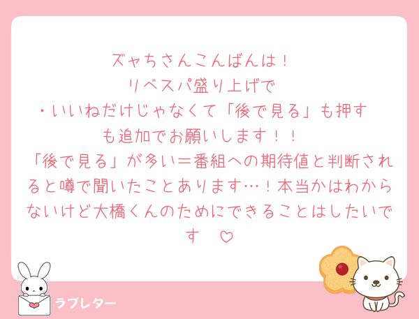 ズャちさんこんばんは！
リベスパ盛り上げで
・いいねだけじゃなくて「後で見る」も押す
も追加でお願いします！！
「後で見る」が多い＝番組への期待値と判断されると噂で聞いたことあります…！本当かはわからないけど大橋くんのためにできることはしたいです🥹