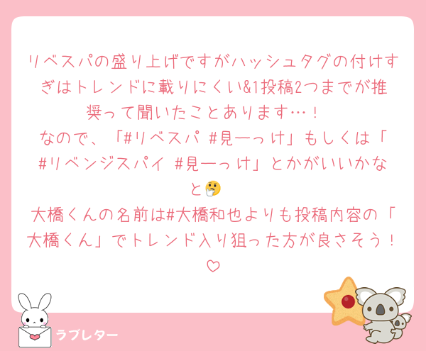 リベスパの盛り上げですがハッシュタグの付けすぎはトレンドに載りにくい&1投稿2つまでが推奨って聞いたことあります…！
なので、「#リベスパ #見ーっけ」もしくは「#リベンジスパイ #見ーっけ」とかがいいかなと🤔
大橋くんの名前は#大橋和也よりも投稿内容の「大橋くん」でトレンド入り狙った方が良さそう！