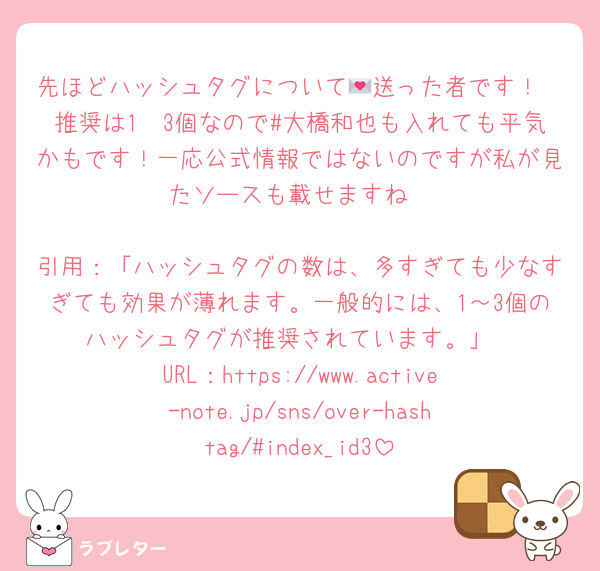 先ほどハッシュタグについて💌送った者です！
推奨は1〜3個なので#大橋和也も入れても平気かもです！一応公式情報ではないのですが私が見たソースも載せますね

引用：「ハッシュタグの数は、多すぎても少なすぎても効果が薄れます。一般的には、1～3個のハッシュタグが推奨されています。」
URL：https://www.active-note.jp/sns/over-hashtag/#index_id3