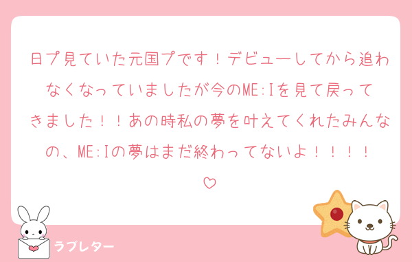 日プ見ていた元国プです！デビューしてから追わなくなっていましたが今のME:Iを見て戻ってきました！！あの時私の夢を叶えてくれたみんなの、ME:Iの夢はまだ終わってないよ！！！！