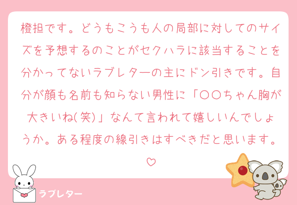 橙担です。どうもこうも人の局部に対してのサイズを予想するのことがセクハラに該当することを分かってないラブレターの主にドン引きです。自分が顔も名前も知らない男性に「〇〇ちゃん胸が大きいね(笑)」なんて言われて嬉しいんでしょうか。ある程度の線引きはすべきだと思います。