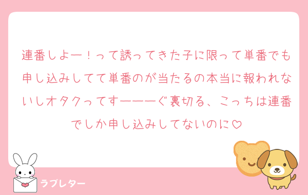 連番しよー！って誘ってきた子に限って単番でも申し込みしてて単番のが当たるの本当に報われないしオタクってすーーーぐ裏切る、こっちは連番でしか申し込みしてないのに