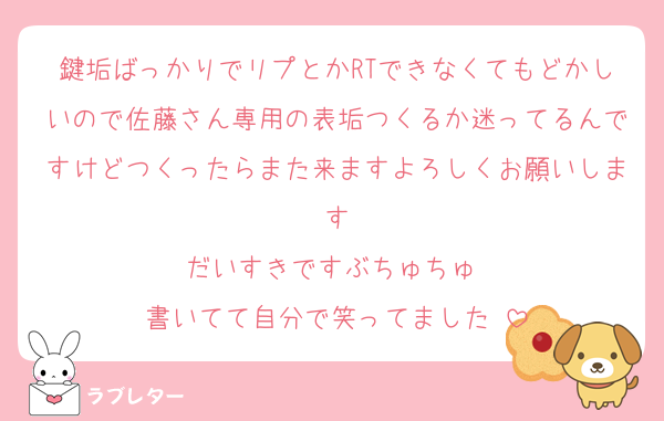 鍵垢ばっかりでリプとかRTできなくてもどかしいので佐藤さん専用の表垢つくるか迷ってるんですけどつくったらまた来ますよろしくお願いします
だいすきですぶちゅちゅ♡
書いてて自分で笑ってました♡
