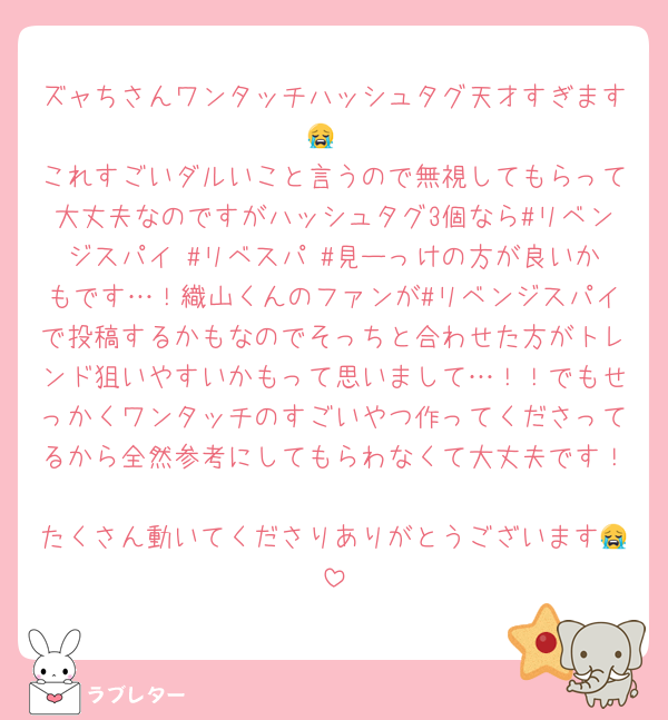 ズャちさんワンタッチハッシュタグ天才すぎます😭
これすごいダルいこと言うので無視してもらって大丈夫なのですがハッシュタグ3個なら#リベンジスパイ #リベスパ #見ーっけの方が良いかもです…！織山くんのファンが#リベンジスパイで投稿するかもなのでそっちと合わせた方がトレンド狙いやすいかもって思いまして…！！でもせっかくワンタッチのすごいやつ作ってくださってるから全然参考にしてもらわなくて大丈夫です！
たくさん動いてくださりありがとうございます😭