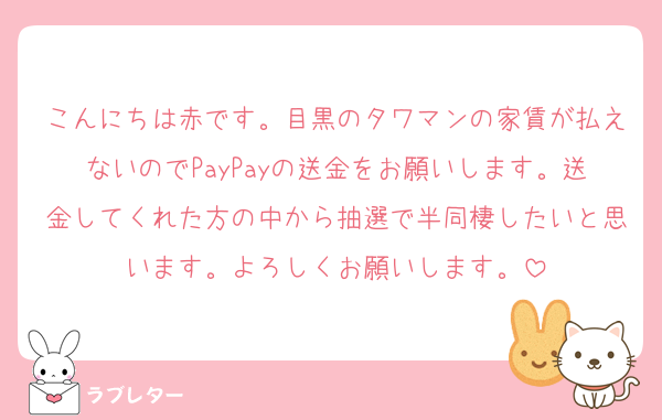 こんにちは赤です。目黒のタワマンの家賃が払えないのでPayPayの送金をお願いします。送金してくれた方の中から抽選で半同棲したいと思います。よろしくお願いします。