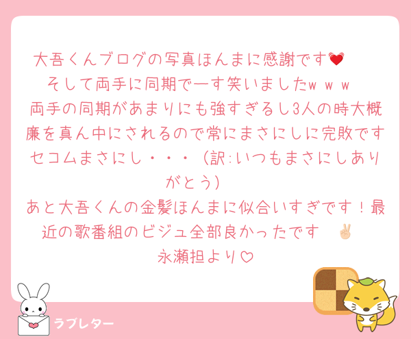 大吾くんブログの写真ほんまに感謝です🥹💓
そして両手に同期でーす笑いましたw w w
両手の同期があまりにも強すぎるし3人の時大概廉を真ん中にされるので常にまさにしに完敗ですセコムまさにし・・・（訳:いつもまさにしありがとう）
あと大吾くんの金髪ほんまに似合いすぎです！最近の歌番組のビジュ全部良かったです✌🏻
永瀬担より