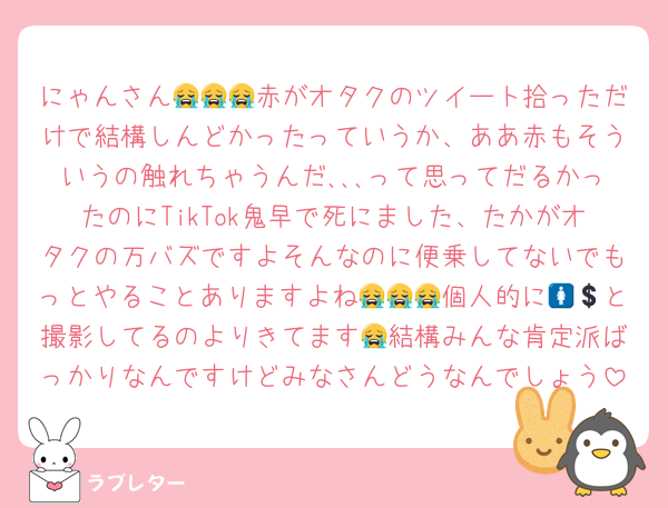 にゃんさん😭😭😭赤がオタクのツイート拾っただけで結構しんどかったっていうか、ああ赤もそういうの触れちゃうんだ､､､って思ってだるかったのにTikTok鬼早で死にました、たかがオタクの万バズですよそんなのに便乗してないでもっとやることありますよね😭😭😭個人的に🚺💲と撮影してるのよりきてます😭結構みんな肯定派ばっかりなんですけどみなさんどうなんでしょう