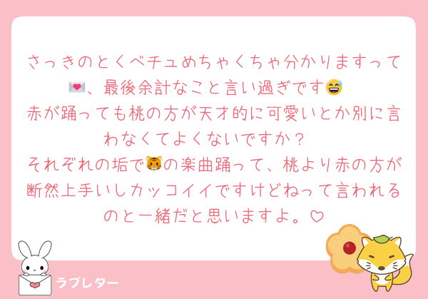 さっきのとくべチュめちゃくちゃ分かりますって💌、最後余計なこと言い過ぎです😅
赤が踊っても桃の方が天才的に可愛いとか別に言わなくてよくないですか？
それぞれの垢で🐯の楽曲踊って、桃より赤の方が断然上手いしカッコイイですけどねって言われるのと一緒だと思いますよ。