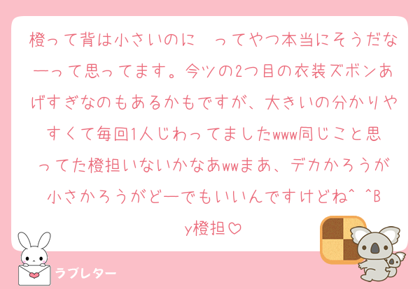 橙って背は小さいのに〜ってやつ本当にそうだなーって思ってます。今ツの2つ目の衣装ズボンあげすぎなのもあるかもですが、大きいの分かりやすくて毎回1人じわってましたwww同じこと思ってた橙担いないかなあwwまあ、デカかろうが小さかろうがどーでもいいんですけどね^ ^By橙担