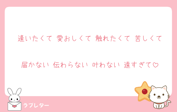 逢いたくて 愛おしくて 触れたくて 苦しくて
届かない 伝わらない 叶わない 遠すぎて