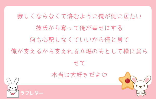 寂しくならなくて済むように俺が側に居たい
彼氏から奪って俺が幸せにする
何も心配しなくていいから俺と居て
俺が支えるから支えれる立場の夫として横に居らせて
本当に大好きだよ