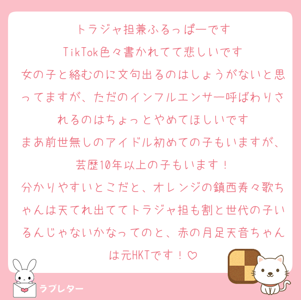 トラジャ担兼ふるっぱーです
TikTok色々書かれてて悲しいです
女の子と絡むのに文句出るのはしょうがないと思ってますが、ただのインフルエンサー呼ばわりされるのはちょっとやめてほしいです
まあ前世無しのアイドル初めての子もいますが、芸歴10年以上の子もいます！
分かりやすいとこだと、オレンジの鎮西寿々歌ちゃんは天てれ出ててトラジャ担も割と世代の子いるんじゃないかなってのと、赤の月足天音ちゃんは元HKTです！