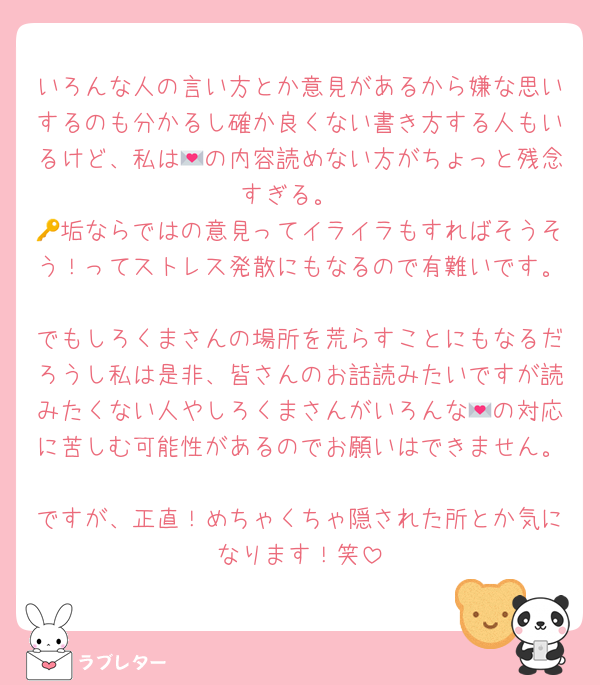 いろんな人の言い方とか意見があるから嫌な思いするのも分かるし確か良くない書き方する人もいるけど、私は💌の内容読めない方がちょっと残念すぎる。
🔑垢ならではの意見ってイライラもすればそうそう！ってストレス発散にもなるので有難いです。
でもしろくまさんの場所を荒らすことにもなるだろうし私は是非、皆さんのお話読みたいですが読みたくない人やしろくまさんがいろんな💌の対応に苦しむ可能性があるのでお願いはできません。
ですが、正直！めちゃくちゃ隠された所とか気になります！笑