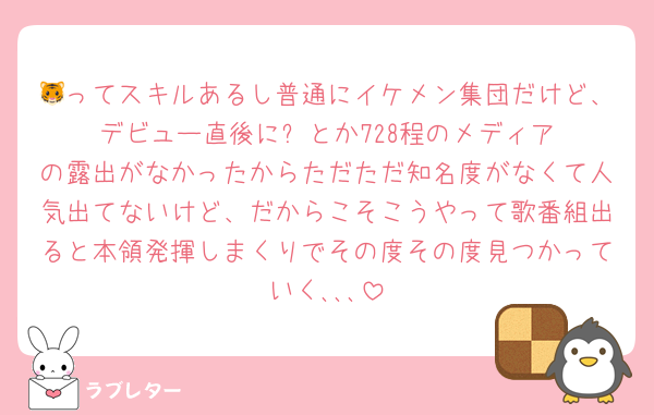 🐯ってスキルあるし普通にイケメン集団だけど、デビュー直後に‪⛄️‪とか728程のメディアの露出がなかったからただただ知名度がなくて人気出てないけど、だからこそこうやって歌番組出ると本領発揮しまくりでその度その度見つかっていく､､､
