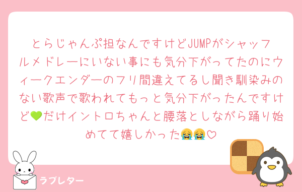 とらじゃんぷ担なんですけどJUMPがシャッフルメドレーにいない事にも気分下がってたのにウィークエンダーのフリ間違えてるし聞き馴染みのない歌声で歌われてもっと気分下がったんですけど💚だけイントロちゃんと腰落としながら踊り始めてて嬉しかった😭😭
