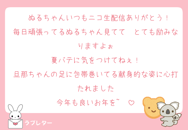 ❤ぬるちゃんいつもニコ生配信ありがとう！
毎日頑張ってるぬるちゃん見てて　とても励みなりますよぉ
夏バテに気をつけてねぇ！
旦那ちゃんの足に包帯巻いてる献身的な姿に心打たれました
今年も良いお年を~❤