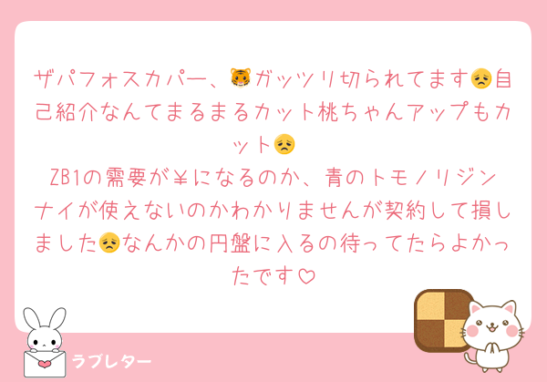 ザパフォスカパー、🐯ガッツリ切られてます😞自己紹介なんてまるまるカット桃ちゃんアップもカット😞
ZB1の需要が￥になるのか、青のトモノリジンナイが使えないのかわかりませんが契約して損しました😞なんかの円盤に入るの待ってたらよかったです