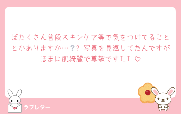 ぽたくさん普段スキンケア等で気をつけてることとかありますか…🥲❔写真を見返してたんですがほまに肌綺麗で尊敬ですT_T♡