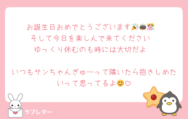 お誕生日おめでとうございます🎉🎂🎊
そして今日を楽しんで来てください
ゆっくり休むのも時には大切だよ

いつもサンちゃんぎゅーって隣いたら抱きしめたいって思ってるよ😊