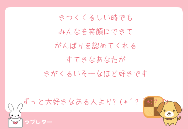きつくくるしい時でも
みんなを笑顔にできて
がんばりを認めてくれる
すてきなあなたが
きがくるいそーなほど好きです
 
ずっと大好きなある人より⸜(*´꒳`*)⸝