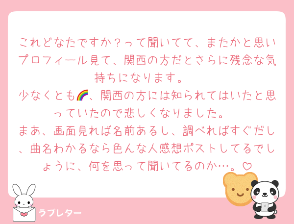 これどなたですか？って聞いてて、またかと思いプロフィール見て、関西の方だとさらに残念な気持ちになります。
少なくとも🌈、関西の方には知られてはいたと思っていたので悲しくなりました。
まあ、画面見れば名前あるし、調べればすぐだし、曲名わかるなら色んな人感想ポストしてるでしょうに、何を思って聞いてるのか…。