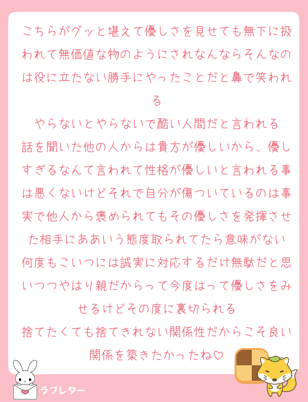 こちらがグッと堪えて優しさを見せても無下に扱われて無価値な物のようにされなんならそんなのは役に立たない勝手にやったことだと鼻で笑われる
やらないとやらないで酷い人間だと言われる
話を聞いた他の人からは貴方が優しいから、優しすぎるなんて言われて性格が優しいと言われる事は悪くないけどそれで自分が傷ついているのは事実で他人から褒められてもその優しさを発揮させた相手にああいう態度取られてたら意味がない
何度もこいつには誠実に対応するだけ無駄だと思いつつやはり親だからって今度はって優しさをみせるけどその度に裏切られる
捨てたくても捨てきれない関係性だからこそ良い関係を築きたかったね
