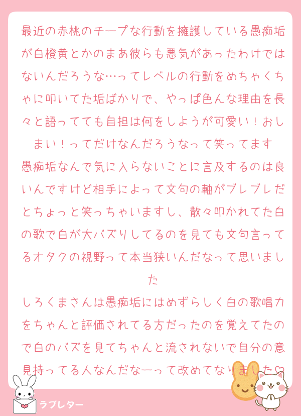最近の赤桃のチープな行動を擁護している愚痴垢が白橙黄とかのまあ彼らも悪気があったわけではないんだろうな…ってレベルの行動をめちゃくちゃに叩いてた垢ばかりで、やっぱ色んな理由を長々と語ってても自担は何をしようが可愛い！おしまい！ってだけなんだろうなって笑ってます
愚痴垢なんで気に入らないことに言及するのは良いんですけど相手によって文句の軸がブレブレだとちょっと笑っちゃいますし、散々叩かれてた白の歌で白が大バズりしてるのを見ても文句言ってるオタクの視野って本当狭いんだなって思いました
しろくまさんは愚痴垢にはめずらしく白の歌唱力をちゃんと評価されてる方だったのを覚えてたので白のバズを見てちゃんと流されないで自分の意見持ってる人なんだなーって改めてなりました