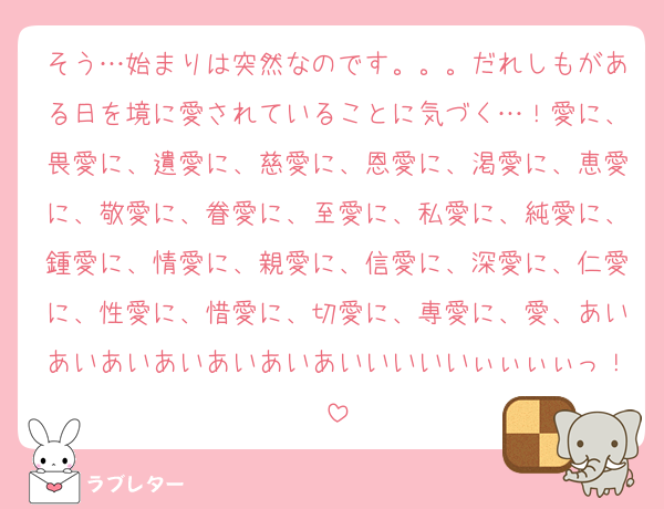 そう…始まりは突然なのです。。。だれしもがある日を境に愛されていることに気づく…！愛に、畏愛に、遺愛に、慈愛に、恩愛に、渇愛に、恵愛に、敬愛に、眷愛に、至愛に、私愛に、純愛に、鍾愛に、情愛に、親愛に、信愛に、深愛に、仁愛に、性愛に、惜愛に、切愛に、専愛に、愛、あいあいあいあいあいあいあいいいいいぃぃぃぃっ！
