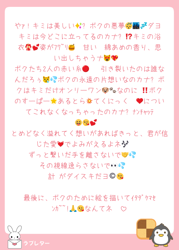 やｧ！キミは美しい🥺✨ボクの悪夢😴🌃💤ダヨ‼️キミは今どこに立ってるのカナ⁉️🤔キミの浴衣👘💕姿がﾌﾜ~ﾘ🪽🫧甘い🍯綿あめの香り、思い出しちゃうナ😻💖
ボクたち2人の赤い糸🧵🔴♡引き裂いたのは誰なんだろぅ😿💦ボクの永遠の片想いなのカナ⁉️ボクはキミだけオンリーワン🐶🐾なのに‼️😡ボクのすーぱー🌟あるとら💥てくにっく❤‍🔥についてこれなくなっちゃったのカナ⁉️ﾅﾝﾁｬｯﾃ😝😘💕
とめどなく溢れてく想いがあればきっと、君が信じた愛💓でよみがえるよネ🎶🥳
ずっと繋いだ手を離さないで🥺🤝💦
その視線逸らさないで🥺👀💦
計©️がダイスキだヨ😘💕

最後に、ボクのために絵を描いてｲﾀﾀﾞｹﾏｾﾝｶ~~!🥺🙏なんてネ😘