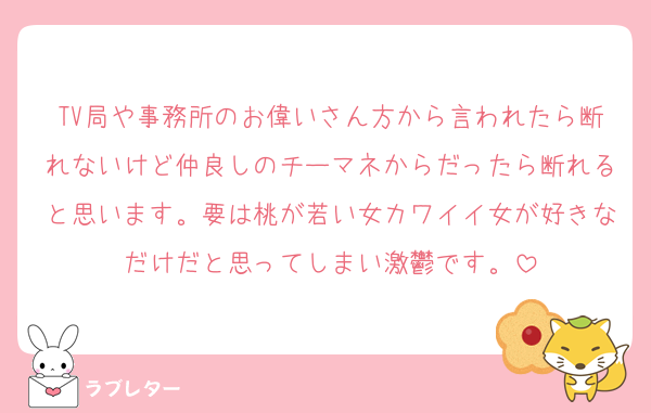 TV局や事務所のお偉いさん方から言われたら断れないけど仲良しのチーマネからだったら断れると思います。要は桃が若い女カワイイ女が好きなだけだと思ってしまい激鬱です。