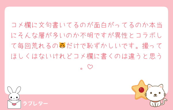 コメ欄に文句書いてるのが面白がってるのか本当にそんな層が多いのか不明ですが異性とコラボして毎回荒れるの🐯だけで恥ずかしいです。撮ってほしくはないけれどコメ欄に書くのは違うと思う。