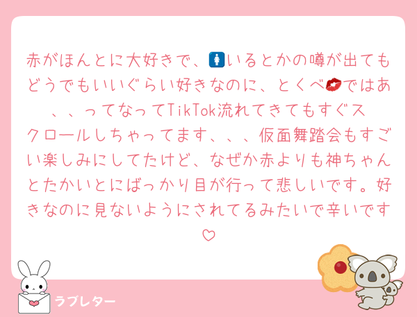 赤がほんとに大好きで、🚺いるとかの噂が出てもどうでもいいぐらい好きなのに、とくべ💋ではあ、、ってなってTikTok流れてきてもすぐスクロールしちゃってます、、、仮面舞踏会もすごい楽しみにしてたけど、なぜか赤よりも神ちゃんとたかいとにばっかり目が行って悲しいです。好きなのに見ないようにされてるみたいで辛いです