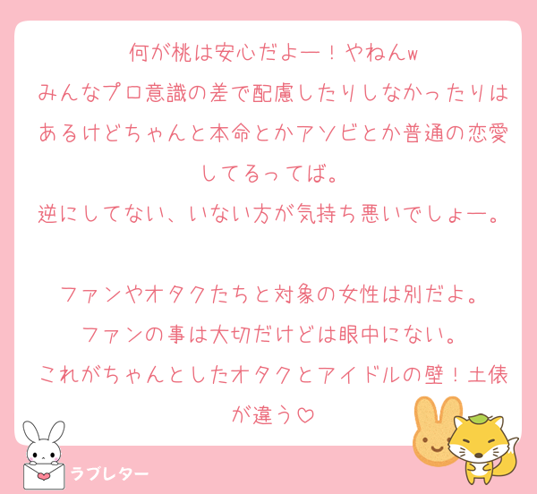 何が桃は安心だよー！やねんw
みんなプロ意識の差で配慮したりしなかったりはあるけどちゃんと本命とかアソビとか普通の恋愛してるってば。
逆にしてない、いない方が気持ち悪いでしょー。
ファンやオタクたちと対象の女性は別だよ。
ファンの事は大切だけどは眼中にない。
これがちゃんとしたオタクとアイドルの壁！土俵が違う