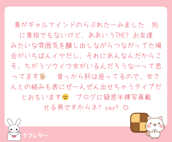 青がギャルマインドのらぶれたーみました♡ 別に青担でもないけど、ああいうTHE⭐︎お友達みたいな雰囲気を醸し出しながらつながってた場合がいちばんイヤだし、それにあんなんだからこそ、ちがうソウイウ女がいるんだろうなーって思ってます🖐🏼 昔っから肝は座ってるので、女さんとの絡みも表にぜーんぜん出せちゃうタイプだとおもいます🙂‍↕️ ブログに疑惑半裸写真載せる男ですからネ❗️yay❗️