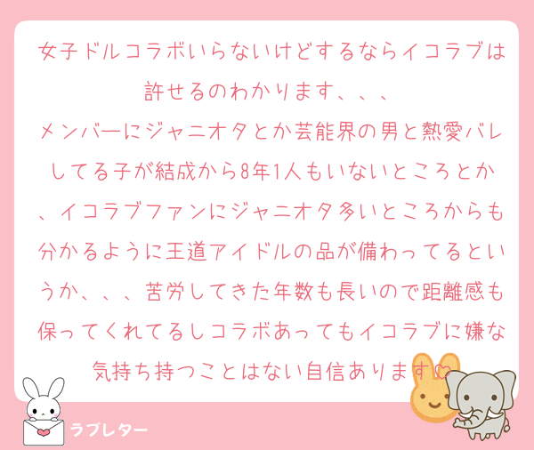 女子ドルコラボいらないけどするならイコラブは許せるのわかります、、、
メンバーにジャニオタとか芸能界の男と熱愛バレしてる子が結成から8年1人もいないところとか、イコラブファンにジャニオタ多いところからも分かるように王道アイドルの品が備わってるというか、、、苦労してきた年数も長いので距離感も保ってくれてるしコラボあってもイコラブに嫌な気持ち持つことはない自信あります