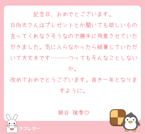 記念日、おめでとございます。
日向太さんはプレゼントとか聞いても欲しいもの言ってくれなさそうなので勝手に用意させていただきました。気に入らなかったら破棄していただいて大丈夫です………つってもそんなことしないか。
改めておめでとうございます。良き一年となりますように。

狼谷 瑞季
