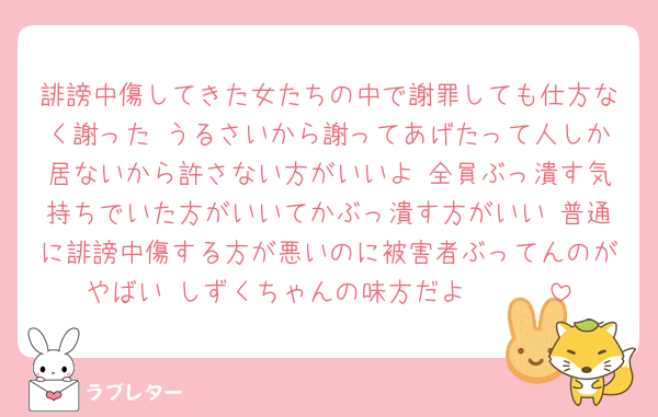 誹謗中傷してきた女たちの中で謝罪しても仕方なく謝った うるさいから謝ってあげたって人しか居ないから許さない方がいいよ 全員ぶっ潰す気持ちでいた方がいいてかぶっ潰す方がいい 普通に誹謗中傷する方が悪いのに被害者ぶってんのがやばい しずくちゃんの味方だよ🫵🫵🫵