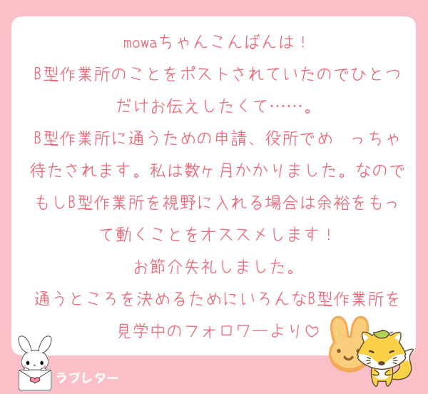 mowaちゃんこんばんは！
B型作業所のことをポストされていたのでひとつだけお伝えしたくて……。
B型作業所に通うための申請、役所でめ〜っちゃ待たされます。私は数ヶ月かかりました。なのでもしB型作業所を視野に入れる場合は余裕をもって動くことをオススメします！
お節介失礼しました。
通うところを決めるためにいろんなB型作業所を見学中のフォロワーより