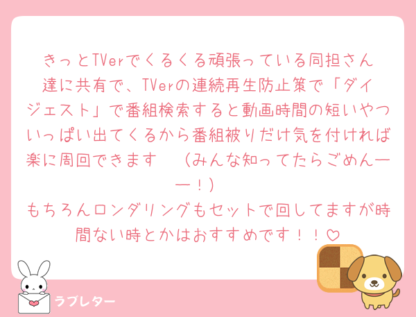 きっとTVerでくるくる頑張っている同担さん達に共有で、TVerの連続再生防止策で「ダイジェスト」で番組検索すると動画時間の短いやついっぱい出てくるから番組被りだけ気を付ければ楽に周回できます🤫（みんな知ってたらごめんーー！）
もちろんロンダリングもセットで回してますが時間ない時とかはおすすめです！！