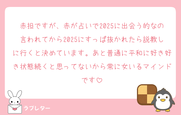 赤担ですが、赤が占いで2025に出会う的なの言われてから2025にすっぱ抜かれたら説教しに行くと決めています。あと普通に平和に好き好き状態続くと思ってないから常に女いるマインドです