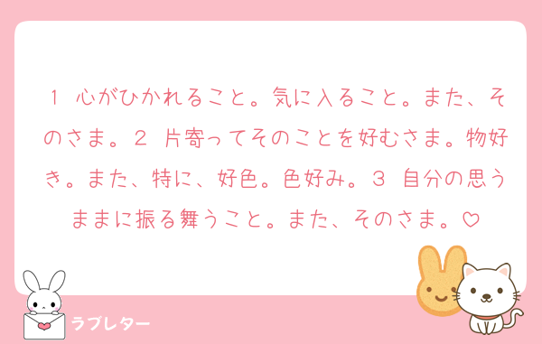 １ 心がひかれること。気に入ること。また、そのさま。２ 片寄ってそのことを好むさま。物好き。また、特に、好色。色好み。３ 自分の思うままに振る舞うこと。また、そのさま。