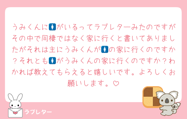 うみくんに🚺がいるってラブレターみたのですがその中で同棲ではなく家に行くと書いてありましたがそれは主にうみくんが🚺の家に行くのですか？それとも🚺がうみくんの家に行くのですか？わかれば教えてもらえると嬉しいです。よろしくお願いします。