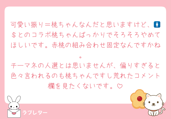 可愛い振り＝桃ちゃんなんだと思いますけど、🚺＄とのコラボ桃ちゃんばっかりでそろそろやめてほしいです。赤桃の組み合わせ固定なんですかね。
チーマネの人選とは思いませんが、偏りすぎると色々言われるのも桃ちゃんですし荒れたコメント欄を見たくないです。