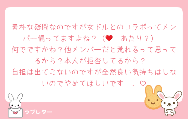 素朴な疑問なのですが女ドルとのコラボってメンバー偏ってますよね？（🩷❤️あたり？）
何でですかね？他メンバーだと荒れるって思ってるから？本人が拒否してるから？
自担は出てこないのですが全然良い気持ちはしないのでやめてほしいです〜、
