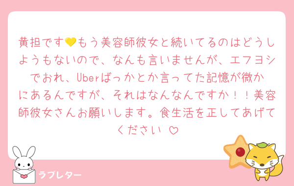 黄担です💛もう美容師彼女と続いてるのはどうしようもないので、なんも言いませんが、エフヨシでおれ、Uberばっかとか言ってた記憶が微かにあるんですが、それはなんなんですか！！美容師彼女さんお願いします。食生活を正してあげてください♡