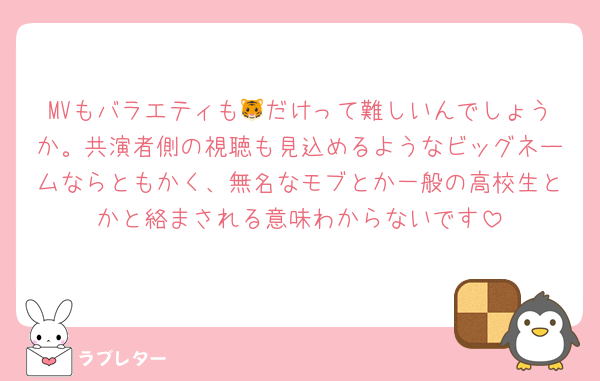 MVもバラエティも🐯だけって難しいんでしょうか。共演者側の視聴も見込めるようなビッグネームならともかく、無名なモブとか一般の高校生とかと絡まされる意味わからないです