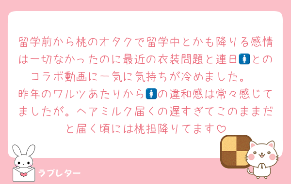 留学前から桃のオタクで留学中とかも降りる感情は一切なかったのに最近の衣装問題と連日🚺とのコラボ動画に一気に気持ちが冷めました。
昨年のワルツあたりから🚺の違和感は常々感じてましたが。ヘアミルク届くの遅すぎてこのままだと届く頃には桃担降りてます